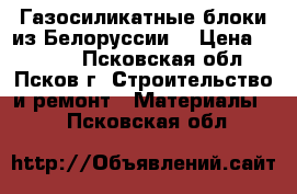 Газосиликатные блоки из Белоруссии. › Цена ­ 3 500 - Псковская обл., Псков г. Строительство и ремонт » Материалы   . Псковская обл.